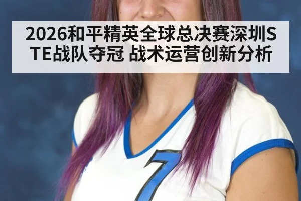 2026和平精英全球总决赛深圳STE战队夺冠 战术运营创新分析